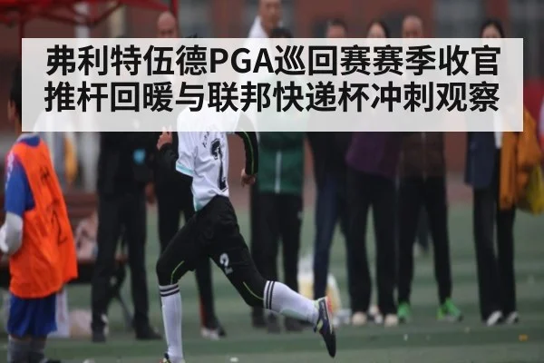 弗利特伍德PGA巡回赛赛季收官推杆回暖与联邦快递杯冲刺观察